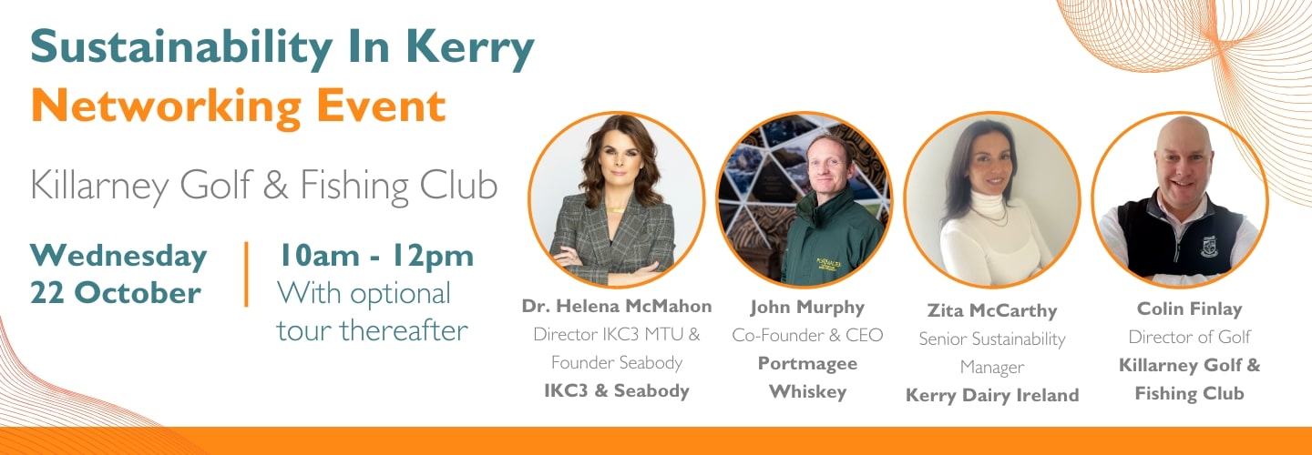Sustainability In Kerry Networking Event Killarney Golf & Fishing Club Wednesday 22 October Dr. Helena McMahon CEO Seabody John Murphy Co-Founder & CEO Portmagee Whiskey Zita McCarthy Sustainability Manager Kerry Dairy Ireland Colin Finlay Director of Golf Killarney Golf & Fishing Club 10am - 12pm With optional tour thereafter